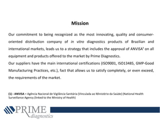 Our commitment to being recognized as the most innovating, quality and consumer-
oriented distribution company of in vitro diagnostics products of Brazilian and
international markets, leads us to a strategy that includes the approval of ANVISA¹ on all
equipment and products offered to the market by Prime Diagnostics.
Our suppliers have the main international certifications (ISO9001, ISO13485, GMP-Good
Manufacturing Practices, etc.), fact that allows us to satisfy completely, or even exceed,
the requirements of the market.
(1) - ANVISA – Agência Nacional de Vigilância Sanitária (Vinculada ao Ministério da Saúde) (National Health
Surveillance Agency (linked to the Ministry of Health)
Mission
 