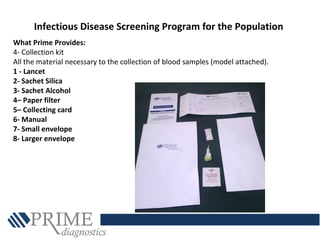 Infectious Disease Screening Program for the Population
What Prime Provides:
4- Collection kit
All the material necessary to the collection of blood samples (model attached).
1 - Lancet
2- Sachet Silica
3- Sachet Alcohol
4– Paper filter
5– Collecting card
6- Manual
7- Small envelope
8- Larger envelope
 