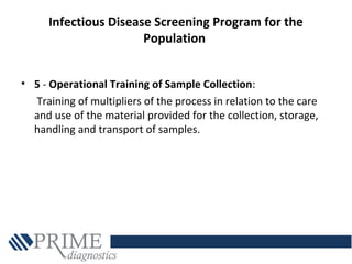 Infectious Disease Screening Program for the
Population
• 5 - Operational Training of Sample Collection:
Training of multipliers of the process in relation to the care
and use of the material provided for the collection, storage,
handling and transport of samples.
 