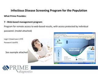 What Prime Provides:
7 - Web-based management program:
Program for remote access to web-based results, with access protected by individual
password. (model attached)
Login l (lowercase L) 970
Password: bio970
Infectious Disease Screening Program for the Population
See example attached
 
