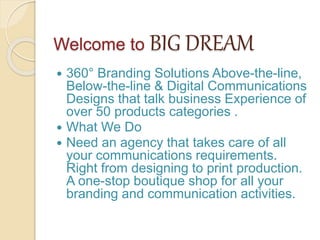 Welcome to BIG DREAM
 360° Branding Solutions Above-the-line,
Below-the-line & Digital Communications
Designs that talk business Experience of
over 50 products categories .
 What We Do
 Need an agency that takes care of all
your communications requirements.
Right from designing to print production.
A one-stop boutique shop for all your
branding and communication activities.
 
