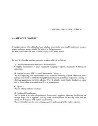 ATHARVA ENGINEERING SERVICES
MAINTENANCE CONTRACT
A Standard pattern of working has been attached herewith for your readily references however
we can workout a pattern suitable for both of us for better results.
We now look forward for your valuable enquiry in the above matter.
We have developed a standard pattern for working which is as follows.
A. One time maintenance (Preventive Maintenance):-
Complete maintenance of your equipment changing of spares, alignments & testing by
authorities.
B. Yearly Contract:- AMC (Annual Maintenance Contract )
We will inspecting your equipment once in a month for loosening of parts, lubrication, brake
setting, assessment of part to be changed both mechanical & electrical inspection, cleaning of
electrical equipment, inspection of rails. We will attend a minor faults. Breakdowns occur
due to failure of parts or accidents will be at an extra cost.
C. Spares :-
We can arrange all types of spares.
D. Technical Consultancy:-
We can guide in deciding of equipments from reputed suppliers, follow-up for delivery and
arrange inspection at supplier’s end any other suitable pattern for working rather than the
above can be workout with mutual understanding.
We now look forward for your estimate enquiries and waiting for favorable response.
 