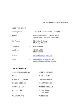 ATHARVA ENGINEERING SERVICES
ABOUT COMPANY
Company Name : - ATHARVA ENGINEERING SERVICES.
Address : - Rama Niwas, Plot No-12, Sr. No.-126/2,
Mohan Nagar, Chinchwad, Pune 411019.
Key Persons : - Mr. Mohan S. Sathe.
Mr. Mangesh S. Sathe
Contact No. : - 020-27470113
Mobile No. : - 91-9850958386
91-9762487904
Website : - www.atharvaengineering.com
e-mail : - mohan@atharvaengineering.com
mangesh@atharvaengineering.com
OUR REGISTRATIONS
1. EXCISE Registration No. : AERPS8715FEM001
2. S.S.I : 27 025 11 01751
3. SHOP ACT LICENCE : Chinchwad/II/16/08
4. E.S.I.C. CODE NO : 33000377910001001
5. SERVICE TAX : AERPS8715FSTOO1
6. SALES TAX : 27530515648 V
27530515648 C
7. PAN CARD NO : AERPS8715F
 