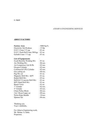 8. D&B
ATHARVA ENGINEERING SERVICES
ABOUT FACTORY
Factory Area : 5000 Sq Ft.
Electricity I & III phase : 15 Hp
E.O.T. Crane 3 T cap : 01 no.
E.O.T. Push-Pull Crane 500 kgs : 01 no.
Goliath Crane 1 T cap. : 01 no.
List of Equipements :
Essab Rectifier Welding M/c : 01 no.
Arc Welding M/c : 06 nos.
Air Compressor I & III Ph. : 02 nos.
Oxygen Cylinder : 02 nos.
Commercial LPG Cylinder : 02 nos.
Gas cutting set : 04 nos.
Pug M/c set : 01 no.
Magnetic Drill M/c - KPT : 01 no.
Radial Drill M/c : 03 no.
DeWALT Concrete Drill M/c : 01 no.
KPT Hand Drill M/c : 01 no.
Bench Voice : 01 no.
7” Grinder : 02 nos.
5” Grinder : 02 nos.
Chain Pulley Block : 06 nos.
2 & 3 Rosa Cuppy set : 08 nos.
Nylon Rope Bundle : 10 nos.
Spanner Set : 06 nos.
Thanking you.
Your’s faithfully,
For Atharva Engineering work.
Mr. Mohan S. Sathe
Proprietor.
 
