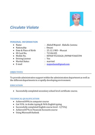 Circulate Violate
PERSONAL INFORMATION
 Name : AbdullMajeed Abdulla Jumma
 Nationality : Omani
 Date & Place of Birth : 25.12.1983 – Muscat
 ID Card No. : 72106105
 Mobile No. : 00968 95232626 /00968 93665594
 DrivingLicense : Yes
 Marital Status : married
 E-mail : majeedasm@gmail.com
OBJECTIVES
To provideadministrativesupport within the administration departmentas well as
the differentdepartmentsin a rapidly developingenvironment.
EDUCATION
 Successfully completed secondary school level certificate course.
TECHNICALQUALIFICATION
 Achieved 89% in computer course
 Got 93% in Arabic typing& 96% English typing
 Successfully completed English course level - I (75%)
 Achieved 87% in Financial Accountscourse
 Using MicrosoftOutlook
 