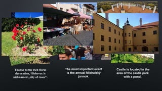 HLOHOVEC
Thanks to the rich floral
decoration, Hlohovec is
nicknamed „city ​​of roses".
The most important event
is the annual Michalský
jarmok.
Castle is located in the
area of ​​the castle park
with a pond.
 