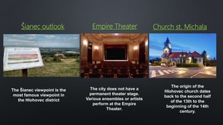 Šianec outlook Empire Theater Church st. Michala
The city does not have a
permanent theater stage.
Various ensembles or artists
perform at the Empire
Theater.
The origin of the
Hlohovec church dates
back to the second half
of the 13th to the
beginning of the 14th
century.
The Šianec viewpoint is the
most famous viewpoint in
the Hlohovec district
 