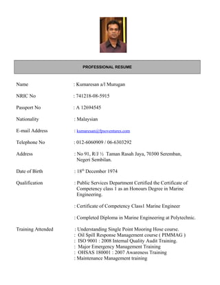PROFESSIONAL RESUME
Name : Kumaresan a/l Murugan
NRIC No : 741218-08-5915
Passport No : A 12694545
Nationality : Malaysian
E-mail Address : kumaresan@fpsoventures.com
Telephone No : 012-6060909 / 06-6303292
Address : No 91, R/J ½ Taman Rasah Jaya, 70300 Seremban,
Negeri Sembilan.
Date of Birth : 18th
December 1974
Qualification : Public Services Department Certified the Certificate of
Competency class 1 as an Honours Degree in Marine
Engineering.
: Certificate of Competency Class1 Marine Engineer
: Completed Diploma in Marine Engineering at Polytechnic.
Training Attended : Understanding Single Point Mooring Hose course.
: Oil Spill Response Management course ( PIMMAG )
: ISO 9001 : 2008 Internal Quality Audit Training.
: Major Emergency Management Training
: OHSAS 180001 : 2007 Awareness Training
: Maintenance Management training
 