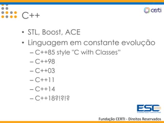 Fundação CERTI - Direitos Reservados
C++
• STL, Boost, ACE
• Linguagem em constante evolução
– C++85 style "C with Classes”
– C++98
– C++03
– C++11
– C++14
– C++18?!?!?
 