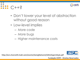 Fundação CERTI - Direitos Reservados
C++?
• Don’t lower your level of abstraction
without good reason
• Low-level implies
– More code
– More bugs
– Higher maintenance costs
http://ecn.channel9.msdn.com/events/GoingNative12/GN12Cpp11Style.pdf
 