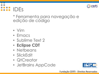 Fundação CERTI - Direitos Reservados
IDEs
* Ferramenta para navegação e
edição de código
• Vim
• Emacs
• Sublime Text 2
• Eclipse CDT
• Netbeans
• SlickEdit
• QtCreator
• JetBrains AppCode
 