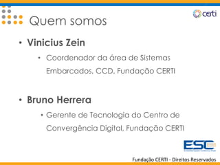 Fundação CERTI - Direitos Reservados
Quem somos
• Vinicius Zein
• Coordenador da área de Sistemas
Embarcados, CCD, Fundação CERTI
• Bruno Herrera
• Gerente de Tecnologia do Centro de
Convergência Digital, Fundação CERTI
 