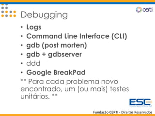 Fundação CERTI - Direitos Reservados
Debugging
• Logs
• Command Line Interface (CLI)
• gdb (post morten)
• gdb + gdbserver
• ddd
• Google BreakPad
** Para cada problema novo
encontrado, um (ou mais) testes
unitários. **
 