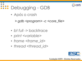 Fundação CERTI - Direitos Reservados
Debugging - GDB
• Após o crash
> gdb <program> -c <core_file>
• bt full -> backtrace
• print <variable>
• frame <frame_id>
• thread <thread_id>
 