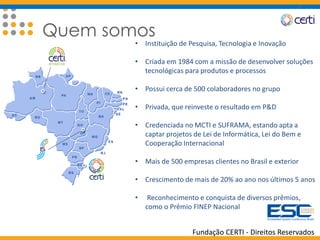 Fundação CERTI - Direitos Reservados
Quem somos
• Instituição de Pesquisa, Tecnologia e Inovação
• Criada em 1984 com a missão de desenvolver soluções
tecnológicas para produtos e processos
• Possui cerca de 500 colaboradores no grupo
• Privada, que reinveste o resultado em P&D
• Credenciada no MCTI e SUFRAMA, estando apta a
captar projetos de Lei de Informática, Lei do Bem e
Cooperação Internacional
• Mais de 500 empresas clientes no Brasil e exterior
• Crescimento de mais de 20% ao ano nos últimos 5 anos
• Reconhecimento e conquista de diversos prêmios,
como o Prêmio FINEP Nacional
 