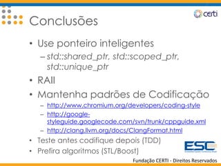 Fundação CERTI - Direitos Reservados
Conclusões
• Use ponteiro inteligentes
– std::shared_ptr, std::scoped_ptr,
std::unique_ptr
• RAII
• Mantenha padrões de Codificação
– http://www.chromium.org/developers/coding-style
– http://google-
styleguide.googlecode.com/svn/trunk/cppguide.xml
– http://clang.llvm.org/docs/ClangFormat.html
• Teste antes codifique depois (TDD)
• Prefira algoritmos (STL/Boost)
 