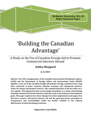 Supervisor: Lana Wylie
‘Building the Canadian
Advantage’
A Study on the Use of Canadian Foreign Aid to Promote
Commercial Interests Abroad
Ashley Sheppard
6/1/2015
Abstract: The 2013 amalgamation of the Canadian International Development Agency
(CIDA) and the Department of Foreign Affairs and International Trade (DFAIT)
signifies a new era in the Canadian foreign aid industry. Foreign aid policies have long
been connected to donor countries domestic economic and commercial interests.
Under the Harper government however, this commercialization of aid has taken on a
new agenda. That agenda has been to use foreign aid policies as a means of promoting
Canadian commercial interests abroad, which has come at the expense of development
goals. This paper explores how these changes have been implemented and argues that
they have caused a disconnect between aid and the good governance principles of
transparency and accountability which has further resulted in the reduced
effectiveness of aid in developing countries.
McMaster University, M.A. IR
Major Research Paper
 