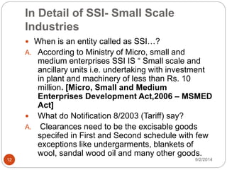 In Detail of SSI- Small Scale
Industries
9/2/201412
 When is an entity called as SSI…?
A. According to Ministry of Micro, small and
medium enterprises SSI IS “ Small scale and
ancillary units i.e. undertaking with investment
in plant and machinery of less than Rs. 10
million. [Micro, Small and Medium
Enterprises Development Act,2006 – MSMED
Act]
 What do Notification 8/2003 (Tariff) say?
A. Clearances need to be the excisable goods
specifed in First and Second schedule with few
exceptions like undergarments, blankets of
wool, sandal wood oil and many other goods.
 