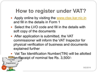 How to register under VAT?
 Apply online by visiting the www.ctax.kar.nic.in
and fill in the details in Form 1
 Select the LVO code and fill in the details with
soft copy of the documents
 After application is submitted, the VAT
commissioner will inform the VAT Inspector for
physical verification of business and documents
explained further
 Vat Tax Identification Number(TIN) will be allotted
on Receipt of nominal fee Rs. 3,500/-
9/2/201414
 