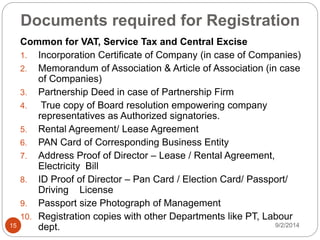 Documents required for Registration
Common for VAT, Service Tax and Central Excise
1. Incorporation Certificate of Company (in case of Companies)
2. Memorandum of Association & Article of Association (in case
of Companies)
3. Partnership Deed in case of Partnership Firm
4. True copy of Board resolution empowering company
representatives as Authorized signatories.
5. Rental Agreement/ Lease Agreement
6. PAN Card of Corresponding Business Entity
7. Address Proof of Director – Lease / Rental Agreement,
Electricity Bill
8. ID Proof of Director – Pan Card / Election Card/ Passport/
Driving License
9. Passport size Photograph of Management
10. Registration copies with other Departments like PT, Labour
dept. 9/2/201415
 