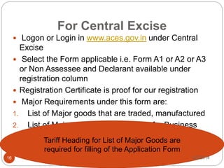 For Central Excise
 Logon or Login in www.aces.gov.in under Central
Excise
 Select the Form applicable i.e. Form A1 or A2 or A3
or Non Assessee and Declarant available under
registration column
 Registration Certificate is proof for our registration
 Major Requirements under this form are:
1. List of Major goods that are traded, manufactured
2. List of Major goods that are Inputs for Business
Tariff Heading for List of Major Goods are
required for filling of the Application Form
9/2/201416
 