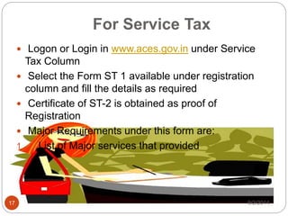 For Service Tax
 Logon or Login in www.aces.gov.in under Service
Tax Column
 Select the Form ST 1 available under registration
column and fill the details as required
 Certificate of ST-2 is obtained as proof of
Registration
 Major Requirements under this form are:
1. List of Major services that provided
9/2/201417
 