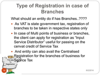 Type of Registration in case of
Branches
What should an entity do if has Branches..????
 As VAT is state government tax, registration of
branches to be taken in respective states only
 In case of Multi points of business or branches,
the client can apply for registration as “Input
Service Distributor” useful for passing on the
cenvat credit of Service Tax
 And entity can also avail the Centralised
Registration for the branches of business for
Service Tax
9/2/201419
 