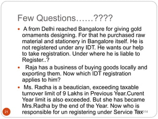 Few Questions……????
9/2/201421
 A from Delhi reached Bangalore for giving gold
ornaments designing. For that he purchased raw
material and stationery in Bangalore itself. He is
not registered under any IDT. He wants our help
to take registration. Under where he is liable to
Register..?
 Raja has a business of buying goods locally and
exporting them. Now which IDT registration
applies to him?
 Ms. Radha is a beautician, exceeding taxable
turnover limit of 9 Lakhs in Previous Year.Curent
Year limit is also exceeded. But she has became
Mrs.Radha by the end of the Year. Now who is
responsible for un registering under Service Tax
 