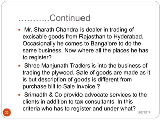 ………..Continued
9/2/201422
 Mr. Sharath Chandra is dealer in trading of
excisable goods from Rajasthan to Hyderabad.
Occasionally he comes to Bangalore to do the
same business. Now where all the places he has
to register?
 Shree Manjunath Traders is into the business of
trading the plywood. Sale of goods are made as it
is but description of goods is different from
purchase bill to Sale Invoice.?
 Srimadth & Co provide advocate services to the
clients in addition to tax consultants. In this
criteria who has to register and under what?
 