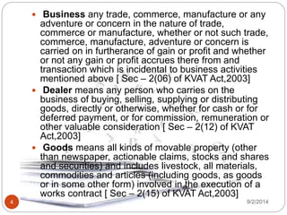 9/2/20144
 Business any trade, commerce, manufacture or any
adventure or concern in the nature of trade,
commerce or manufacture, whether or not such trade,
commerce, manufacture, adventure or concern is
carried on in furtherance of gain or profit and whether
or not any gain or profit accrues there from and
transaction which is incidental to business activities
mentioned above [ Sec – 2(06) of KVAT Act,2003]
 Dealer means any person who carries on the
business of buying, selling, supplying or distributing
goods, directly or otherwise, whether for cash or for
deferred payment, or for commission, remuneration or
other valuable consideration [ Sec – 2(12) of KVAT
Act,2003]
 Goods means all kinds of movable property (other
than newspaper, actionable claims, stocks and shares
and securities) and includes livestock, all materials,
commodities and articles (including goods, as goods
or in some other form) involved in the execution of a
works contract [ Sec – 2(15) of KVAT Act,2003]
 