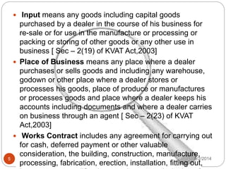 9/2/20145
 Input means any goods including capital goods
purchased by a dealer in the course of his business for
re-sale or for use in the manufacture or processing or
packing or storing of other goods or any other use in
business [ Sec – 2(19) of KVAT Act,2003]
 Place of Business means any place where a dealer
purchases or sells goods and including any warehouse,
godown or other place where a dealer stores or
processes his goods, place of produce or manufactures
or processes goods and place where a dealer keeps his
accounts including documents and where a dealer carries
on business through an agent [ Sec – 2(23) of KVAT
Act,2003]
 Works Contract includes any agreement for carrying out
for cash, deferred payment or other valuable
consideration, the building, construction, manufacture,
processing, fabrication, erection, installation, fitting out,
 