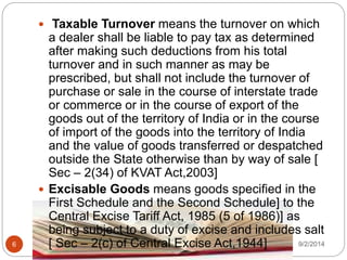 9/2/20146
 Taxable Turnover means the turnover on which
a dealer shall be liable to pay tax as determined
after making such deductions from his total
turnover and in such manner as may be
prescribed, but shall not include the turnover of
purchase or sale in the course of interstate trade
or commerce or in the course of export of the
goods out of the territory of India or in the course
of import of the goods into the territory of India
and the value of goods transferred or despatched
outside the State otherwise than by way of sale [
Sec – 2(34) of KVAT Act,2003]
 Excisable Goods means goods specified in the
First Schedule and the Second Schedule] to the
Central Excise Tariff Act, 1985 (5 of 1986)] as
being subject to a duty of excise and includes salt
[ Sec – 2(c) of Central Excise Act,1944]
 