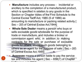 9/2/20147
 Manufacture includes any process - incidental or
ancillary to the completion of a manufactured product,
which is specified in relation to any goods in the
Section or Chapter notes of the First Schedule to the
Central Excise Tariff Act, 1985 (5 of 1986) as
amounting to manufacture or packing related activity [
Sec – 2(f) of Central Excise Act,1944]
 Whole Sale Dealer means a person who buys or
sells excisable goods wholesale for the purpose of
trade or manufacture, and includes a broker or
commission agent who, in addition to making
contracts for the sale or purchase of excisable
goods for others, stocks such goods belonging to
others as an agent for the purpose of sale [ Sec – 2(f)
of Central Excise Act,1944]
 Assessee means a person liable to pay the service
tax and includes his agent [ Sec – 65B(7) of Chapter
 