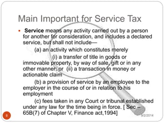 Main Important for Service Tax
9/2/20148
 Service means any activity carried out by a person
for another for consideration, and includes a declared
service, but shall not include—
(a) an activity which constitutes merely
(i) a transfer of title in goods or
immovable property, by way of sale, gift or in any
other manner; or (ii) a transaction in money or
actionable claim
(b) a provision of service by an employee to the
employer in the course of or in relation to his
employment
(c) fees taken in any Court or tribunal established
under any law for the time being in force. [ Sec –
65B(7) of Chapter V, Finance act,1994]
 