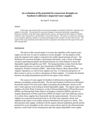 An evaluation of the potential for concurrent droughts on
Southern California’s imported water supplies
By John P. Vrsalovich
Abstract
In this paper, the potential effects of concurrent droughts on Southern California’s imported water
supplies is discussed. This potential for concurrent droughts is examined statistically comparing the
historical streamflow of the three major imported water sources: the Sacramento River Basin in Northern
California , the Colorado River, and the Mono / Owens River Basins. The intent is to determine, utilizing a
cross correlation approach, whether or not historical drought events coincide over these three sources. The
results of this cross correlation lay the framework for a projected water balance for the region for the years
2001 through 2025.
Introduction
The intent of this research paper is to assess the capability of the regions water
supply over the next 25 years in response to severe droughts. For the purpose of this
study the regional water supply is assumed to be readily shared amongst all users. The
likelihood of concurrent droughts is determined statistically, with a variety of drought
scenarios superimposed against the demand function of a water balance to assess the
dependable supply through the year 2025. The background data is taken from the three
major imported sources of water: the Colorado River (MWD – Colorado River
Aqueduct), Northern California (DWR – State Water Project), Mono Basin (DWP – Los
Angeles Aqueducts), as well as local supplies (see Fig. 1); a historical perspective of
these sources is given, as well as a prospectus of future supplies. To emulate the demand
function, the projected population growth for the region is also offered.
The sources of water supply for Southern California have long been a highly
debated, exceedingly scrutinized entity. The fact that Southern California has developed
beyond the means of its local water supply exacerbates the problematic mission of the
area’s water agencies in providing an annual dependable supply. The regions major water
suppliers, the State Water Contractors via the California Department of Water Resources
(DWR), the Metropolitan Water District of Southern California (MWD), and the Los
Angeles Department of Water and Power (DWP) all import water from differing sources.
As a whole, these supplies have historically met the regions demands. However, these
supplies are in general disconnected; that is, all of the water imported, stored, and
supplied in the region is not readily shared or distributed to the region as a whole. This
disconnected water supply, combined with the regions inherent population growth and the
potential for severe drought(s) on the various sources drawn upon by the aforementioned
agencies, could exude severe consequences upon the regions dependable water supply.
 