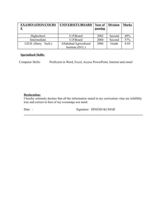 EXAMINATION/COURS
E
UNIVERSITY/BOARD Year of
passing
Division Marks
Highschool U.P.Board 2002 Second 49%
Intermediate U.P.Board 2004 Second 57%
I.D.D. (Dairy Tech.) Allahabad Agricultural
Institute (D.U.)
2006 Grade 8.85
Specialised Skills:
Computer Skills: Proficient in Word, Excel, Access PowerPoint, Internet and email
Declaration:
I hereby solemnly declare that all the information stated in my curriculum vitae are infallibly
true and correct to best of my knowledge and belief.
Date : Signature: DINESH KUMAR
 