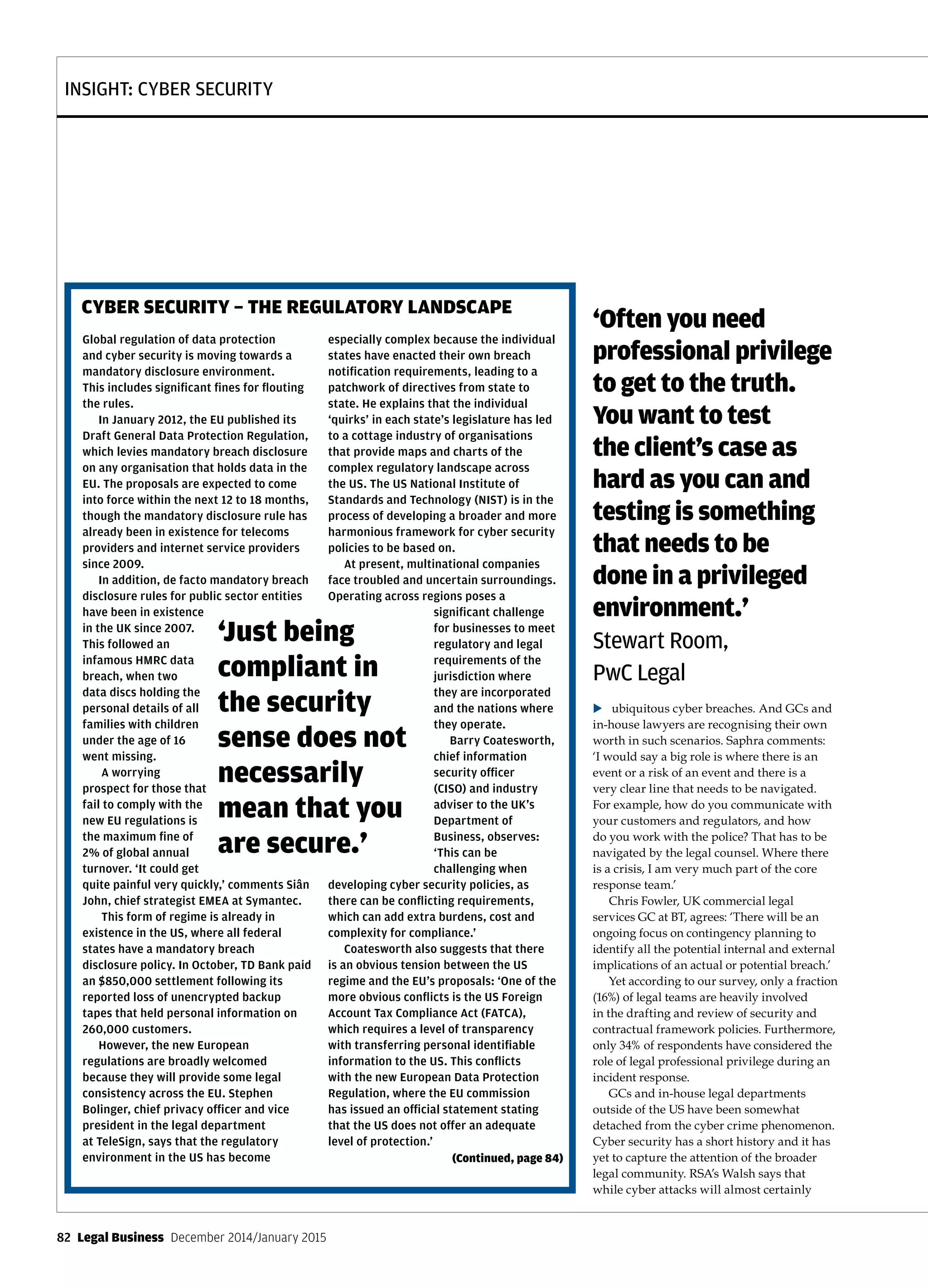 INSIGHT: CYBER SECURITY
82  Legal Business  December 2014/January 2015
ubiquitous cyber breaches. And GCs and
in-house lawyers are recognising their own
worth in such scenarios. Saphra comments:
‘I would say a big role is where there is an
event or a risk of an event and there is a
very clear line that needs to be navigated.
For example, how do you communicate with
your customers and regulators, and how
do you work with the police? That has to be
navigated by the legal counsel. Where there
is a crisis, I am very much part of the core
response team.’
Chris Fowler, UK commercial legal
services GC at BT, agrees: ‘There will be an
ongoing focus on contingency planning to
identify all the potential internal and external
implications of an actual or potential breach.’
Yet according to our survey, only a fraction
(16%) of legal teams are heavily involved
in the drafting and review of security and
contractual framework policies. Furthermore,
only 34% of respondents have considered the
role of legal professional privilege during an
incident response.
GCs and in-house legal departments
outside of the US have been somewhat
detached from the cyber crime phenomenon.
Cyber security has a short history and it has
yet to capture the attention of the broader
legal community. RSA’s Walsh says that
while cyber attacks will almost certainly
Global regulation of data protection
and cyber security is moving towards a
mandatory disclosure environment.
This includes significant fines for flouting
the rules.
In January 2012, the EU published its
Draft General Data Protection Regulation,
which levies mandatory breach disclosure
on any organisation that holds data in the
EU. The proposals are expected to come
into force within the next 12 to 18 months,
though the mandatory disclosure rule has
already been in existence for telecoms
providers and internet service providers
since 2009.
In addition, de facto mandatory breach
disclosure rules for public sector entities
have been in existence
in the UK since 2007.
This followed an
infamous HMRC data
breach, when two
data discs holding the
personal details of all
families with children
under the age of 16
went missing.
A worrying
prospect for those that
fail to comply with the
new EU regulations is
the maximum fine of
2% of global annual
turnover. ‘It could get
quite painful very quickly,’ comments Siân
John, chief strategist EMEA at Symantec.
This form of regime is already in
existence in the US, where all federal
states have a mandatory breach
disclosure policy. In October, TD Bank paid
an $850,000 settlement following its
reported loss of unencrypted backup
tapes that held personal information on
260,000 customers.
However, the new European
regulations are broadly welcomed
because they will provide some legal
consistency across the EU. Stephen
Bolinger, chief privacy officer and vice
president in the legal department
at TeleSign, says that the regulatory
environment in the US has become
especially complex because the individual
states have enacted their own breach
notification requirements, leading to a
patchwork of directives from state to
state. He explains that the individual
‘quirks’ in each state’s legislature has led
to a cottage industry of organisations
that provide maps and charts of the
complex regulatory landscape across
the US. The US National Institute of
Standards and Technology (NIST) is in the
process of developing a broader and more
harmonious framework for cyber security
policies to be based on.
At present, multinational companies
face troubled and uncertain surroundings.
Operating across regions poses a
significant challenge
for businesses to meet
regulatory and legal
requirements of the
jurisdiction where
they are incorporated
and the nations where
they operate.
Barry Coatesworth,
chief information
security officer
(CISO) and industry
adviser to the UK’s
Department of
Business, observes:
‘This can be
challenging when
developing cyber security policies, as
there can be conflicting requirements,
which can add extra burdens, cost and
complexity for compliance.’
Coatesworth also suggests that there
is an obvious tension between the US
regime and the EU’s proposals: ‘One of the
more obvious conflicts is the US Foreign
Account Tax Compliance Act (FATCA),
which requires a level of transparency
with transferring personal identifiable
information to the US. This conflicts
with the new European Data Protection
Regulation, where the EU commission
has issued an official statement stating
that the US does not offer an adequate
level of protection.’
CYBER SECURITY – THE REGULATORY LANDSCAPE
‘Just being
compliant in
the security
sense does not
necessarily
mean that you
are secure.’
‘Often you need
professional privilege
to get to the truth.
You want to test
the client’s case as
hard as you can and
testing is something
that needs to be
done in a privileged
environment.’
Stewart Room,
PwC Legal
(Continued, page 84)
u
 
