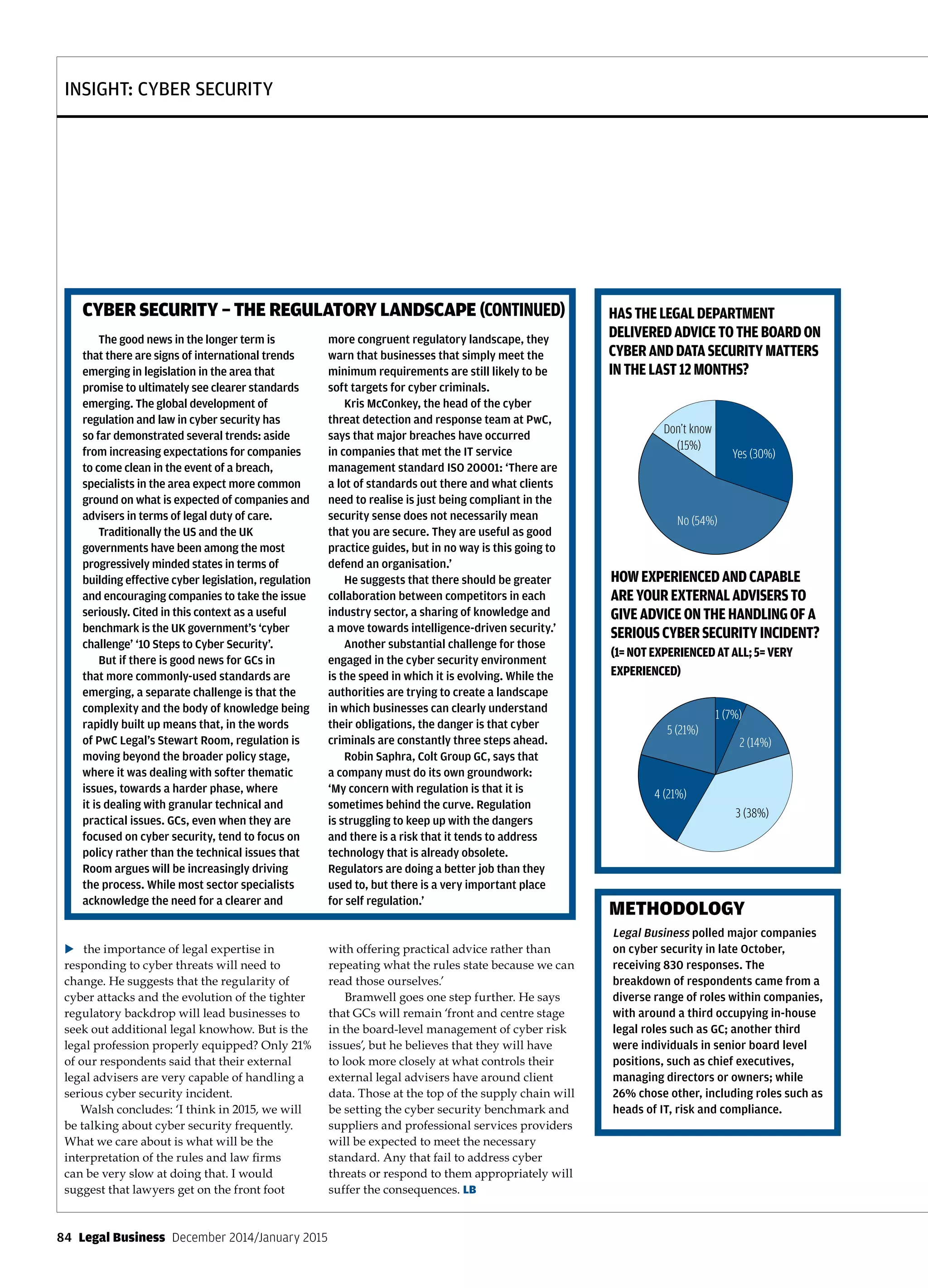INSIGHT: CYBER SECURITY
84  Legal Business  December 2014/January 2015
the importance of legal expertise in
responding to cyber threats will need to
change. He suggests that the regularity of
cyber attacks and the evolution of the tighter
regulatory backdrop will lead businesses to
seek out additional legal knowhow. But is the
legal profession properly equipped? Only 21%
of our respondents said that their external
legal advisers are very capable of handling a
serious cyber security incident.
Walsh concludes: ‘I think in 2015, we will
be talking about cyber security frequently.
What we care about is what will be the
interpretation of the rules and law firms
can be very slow at doing that. I would
suggest that lawyers get on the front foot
with offering practical advice rather than
repeating what the rules state because we can
read those ourselves.’
Bramwell goes one step further. He says
that GCs will remain ‘front and centre stage
in the board-level management of cyber risk
issues’, but he believes that they will have
to look more closely at what controls their
external legal advisers have around client
data. Those at the top of the supply chain will
be setting the cyber security benchmark and
suppliers and professional services providers
will be expected to meet the necessary
standard. Any that fail to address cyber
threats or respond to them appropriately will
suffer the consequences. LB
HOWEXPERIENCEDANDCAPABLE
AREYOUREXTERNALADVISERSTO
GIVEADVICEONTHEHANDLINGOFA
SERIOUSCYBERSECURITYINCIDENT?
(1=NOTEXPERIENCEDATALL;5=VERY
EXPERIENCED)
HASTHELEGALDEPARTMENT
DELIVEREDADVICETOTHEBOARDON
CYBERANDDATASECURITYMATTERS
INTHELAST12MONTHS?
Incident response plan?
olved your legal team are in the drafting and review of your policy
Policy for cybersecurity?
2 (49%)
3 (15%)
3 (26%)
4 (6%)
4 (13%)
5 (16%)
1 (30%)
1 (24%)
Yes (40%)
No (25%)
Yes - but
legal is not
involved
(25%)
Don’t know
(10%)
2 (20%)
1. No - we do not have a cyber security policy;
2. Yes - we have a cyber security policy and it is
updated and in line with regulatory changes
and enforcement cases; 3. Yes - we have a
cyber security policy, but it is not updated in
line with regulatory changes and enforcement
cases; 4. Don’t know
Type of service providers
5 (43%)
7 (33%)
8 (14%) 9
(17%)
3 (21%)
6 (59%)
4 (16%)
1 (29%)
2 (16%)
1. Incident response; 2. Digital forensics; 3. Crisis
management; 4. PR and brand management;
5. Counsel; 6. External law ﬁrms; 7. External
consultants; 8. Financial advisers; 9. Other
NB: Respondents could choose more than
one option
Authority to instruct 3rd parties?
1 (40%)
2 (14%)
3 (25%)
5 (13%)
4 (12%)
Conﬁdent in giving legal advice?
Role of professional privilege?
Yes (34%)
No (64%)
Yes - we have built a
LPP envelope for
incident response (1%)
Legal dept given cyber advice to board?
Yes (30%)
No (54%)
Don’t know
(15%)
How experienced are your external advisers
on handling serious cyber incident?
4 (21%)
5 (21%)
3 (38%)
1 (7%)
2 (14%)
Incident response plan?
nvolved your legal team are in the drafting and review of your policy
Policy for cybersecurity?
2 (49%)
3 (15%)
3 (26%)
4 (6%)
4 (13%)
5 (16%)
1 (30%)
1 (24%)
Yes (40%)
No (25%)
Yes - but
legal is not
involved
(25%)
Don’t know
(10%)
2 (20%)
1. No - we do not have a cyber security policy;
2. Yes - we have a cyber security policy and it is
updated and in line with regulatory changes
and enforcement cases; 3. Yes - we have a
cyber security policy, but it is not updated in
line with regulatory changes and enforcement
cases; 4. Don’t know
Type of service providers
5 (43%)
7 (33%)
8 (14%) 9
(17%)
3 (21%)
6 (59%)
4 (16%)
1 (29%)
2 (16%)
1. Incident response; 2. Digital forensics; 3. Crisis
management; 4. PR and brand management;
5. Counsel; 6. External law ﬁrms; 7. External
consultants; 8. Financial advisers; 9. Other
NB: Respondents could choose more than
one option
Authority to instruct 3rd parties?
1 (40%)
2 (14%)
3 (25%)
5 (13%)
4 (12%)
Conﬁdent in giving legal advice?
Not conﬁdent
Very
conﬁdent
(17%)
Role of professional privilege?
Yes (34%)
No (64%)
Yes - we have built a
LPP envelope for
incident response (1%)
Legal dept given cyber advice to board?
Yes (30%)
No (54%)
Don’t know
(15%)
How experienced are your external advisers
on handling serious cyber incident?
4 (21%)
5 (21%)
3 (38%)
1 (7%)
2 (14%)
The good news in the longer term is
that there are signs of international trends
emerging in legislation in the area that
promise to ultimately see clearer standards
emerging. The global development of
regulation and law in cyber security has
so far demonstrated several trends: aside
from increasing expectations for companies
to come clean in the event of a breach,
specialists in the area expect more common
ground on what is expected of companies and
advisers in terms of legal duty of care.
Traditionally the US and the UK
governments have been among the most
progressively minded states in terms of
building effective cyber legislation, regulation
and encouraging companies to take the issue
seriously. Cited in this context as a useful
benchmark is the UK government’s ‘cyber
challenge’ ‘10 Steps to Cyber Security’.
But if there is good news for GCs in
that more commonly-used standards are
emerging, a separate challenge is that the
complexity and the body of knowledge being
rapidly built up means that, in the words
of PwC Legal’s Stewart Room, regulation is
moving beyond the broader policy stage,
where it was dealing with softer thematic
issues, towards a harder phase, where
it is dealing with granular technical and
practical issues. GCs, even when they are
focused on cyber security, tend to focus on
policy rather than the technical issues that
Room argues will be increasingly driving
the process. While most sector specialists
acknowledge the need for a clearer and
more congruent regulatory landscape, they
warn that businesses that simply meet the
minimum requirements are still likely to be
soft targets for cyber criminals.
Kris McConkey, the head of the cyber
threat detection and response team at PwC,
says that major breaches have occurred
in companies that met the IT service
management standard ISO 20001: ‘There are
a lot of standards out there and what clients
need to realise is just being compliant in the
security sense does not necessarily mean
that you are secure. They are useful as good
practice guides, but in no way is this going to
defend an organisation.’
He suggests that there should be greater
collaboration between competitors in each
industry sector, a sharing of knowledge and
a move towards intelligence-driven security.’
Another substantial challenge for those
engaged in the cyber security environment
is the speed in which it is evolving. While the
authorities are trying to create a landscape
in which businesses can clearly understand
their obligations, the danger is that cyber
criminals are constantly three steps ahead.
Robin Saphra, Colt Group GC, says that
a company must do its own groundwork:
‘My concern with regulation is that it is
sometimes behind the curve. Regulation
is struggling to keep up with the dangers
and there is a risk that it tends to address
technology that is already obsolete.
Regulators are doing a better job than they
used to, but there is a very important place
for self regulation.’
CYBER SECURITY – THE REGULATORY LANDSCAPE (CONTINUED)
Legal Business polled major companies
on cyber security in late October,
receiving 830 responses. The
breakdown of respondents came from a
diverse range of roles within companies,
with around a third occupying in-house
legal roles such as GC; another third
were individuals in senior board level
positions, such as chief executives,
managing directors or owners; while
26% chose other, including roles such as
heads of IT, risk and compliance.
METHODOLOGY
u
 