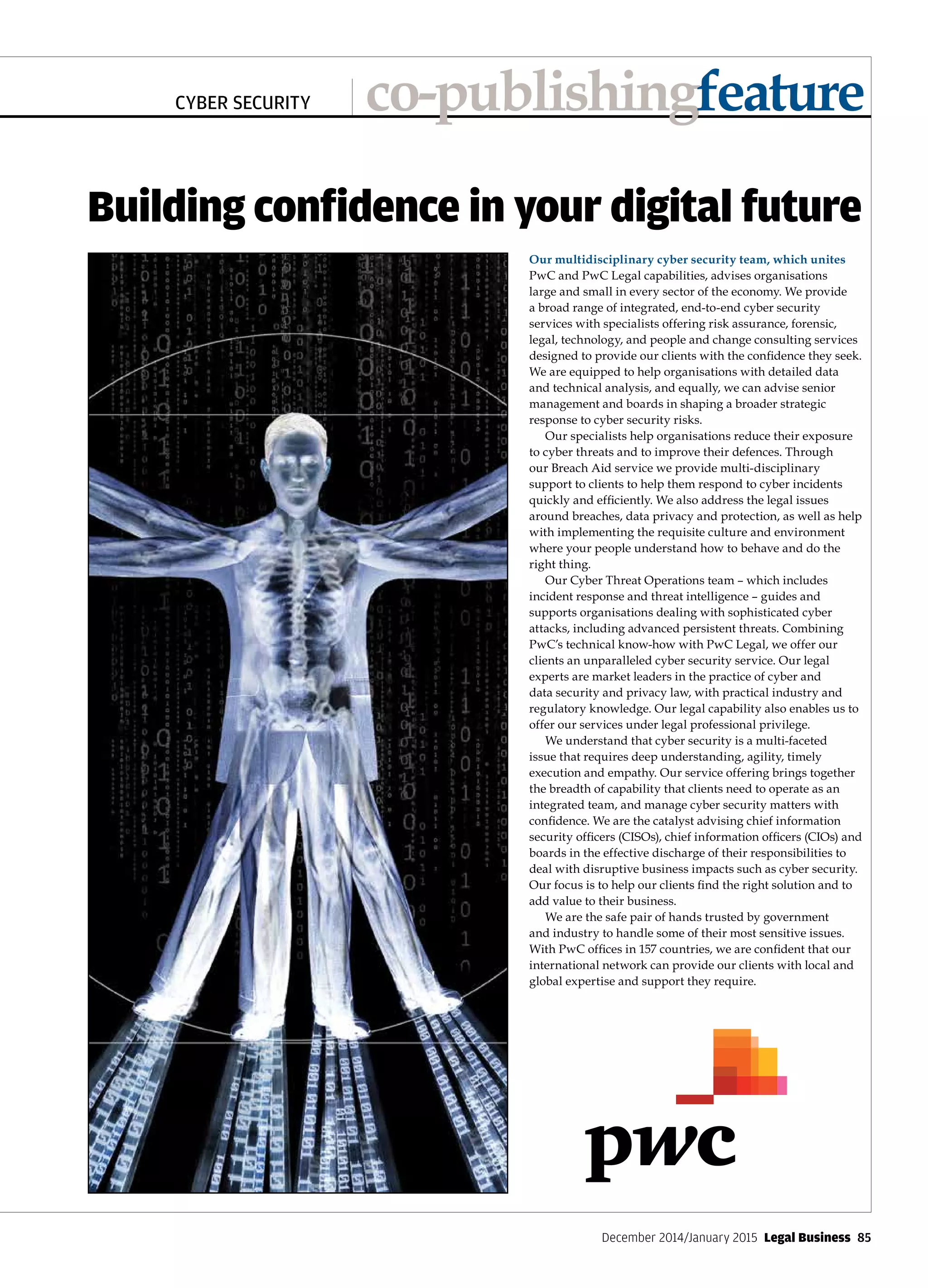 December 2014/January 2015  Legal Business 85
CYBER SECURITY co-publishingfeature
Our multidisciplinary cyber security team, which unites
PwC and PwC Legal capabilities, advises organisations
large and small in every sector of the economy. We provide
a broad range of integrated, end-to-end cyber security
services with specialists offering risk assurance, forensic,
legal, technology, and people and change consulting services
designed to provide our clients with the confidence they seek.
We are equipped to help organisations with detailed data
and technical analysis, and equally, we can advise senior
management and boards in shaping a broader strategic
response to cyber security risks.
Our specialists help organisations reduce their exposure
to cyber threats and to improve their defences. Through
our Breach Aid service we provide multi-disciplinary
support to clients to help them respond to cyber incidents
quickly and efficiently. We also address the legal issues
around breaches, data privacy and protection, as well as help
with implementing the requisite culture and environment
where your people understand how to behave and do the
right thing.
Our Cyber Threat Operations team – which includes
incident response and threat intelligence – guides and
supports organisations dealing with sophisticated cyber
attacks, including advanced persistent threats. Combining
PwC’s technical know-how with PwC Legal, we offer our
clients an unparalleled cyber security service. Our legal
experts are market leaders in the practice of cyber and
data security and privacy law, with practical industry and
regulatory knowledge. Our legal capability also enables us to
offer our services under legal professional privilege.
We understand that cyber security is a multi-faceted
issue that requires deep understanding, agility, timely
execution and empathy. Our service offering brings together
the breadth of capability that clients need to operate as an
integrated team, and manage cyber security matters with
confidence. We are the catalyst advising chief information
security officers (CISOs), chief information officers (CIOs) and
boards in the effective discharge of their responsibilities to
deal with disruptive business impacts such as cyber security.
Our focus is to help our clients find the right solution and to
add value to their business.
We are the safe pair of hands trusted by government
and industry to handle some of their most sensitive issues.
With PwC offices in 157 countries, we are confident that our
international network can provide our clients with local and
global expertise and support they require.
Building confidence in your digital future
 