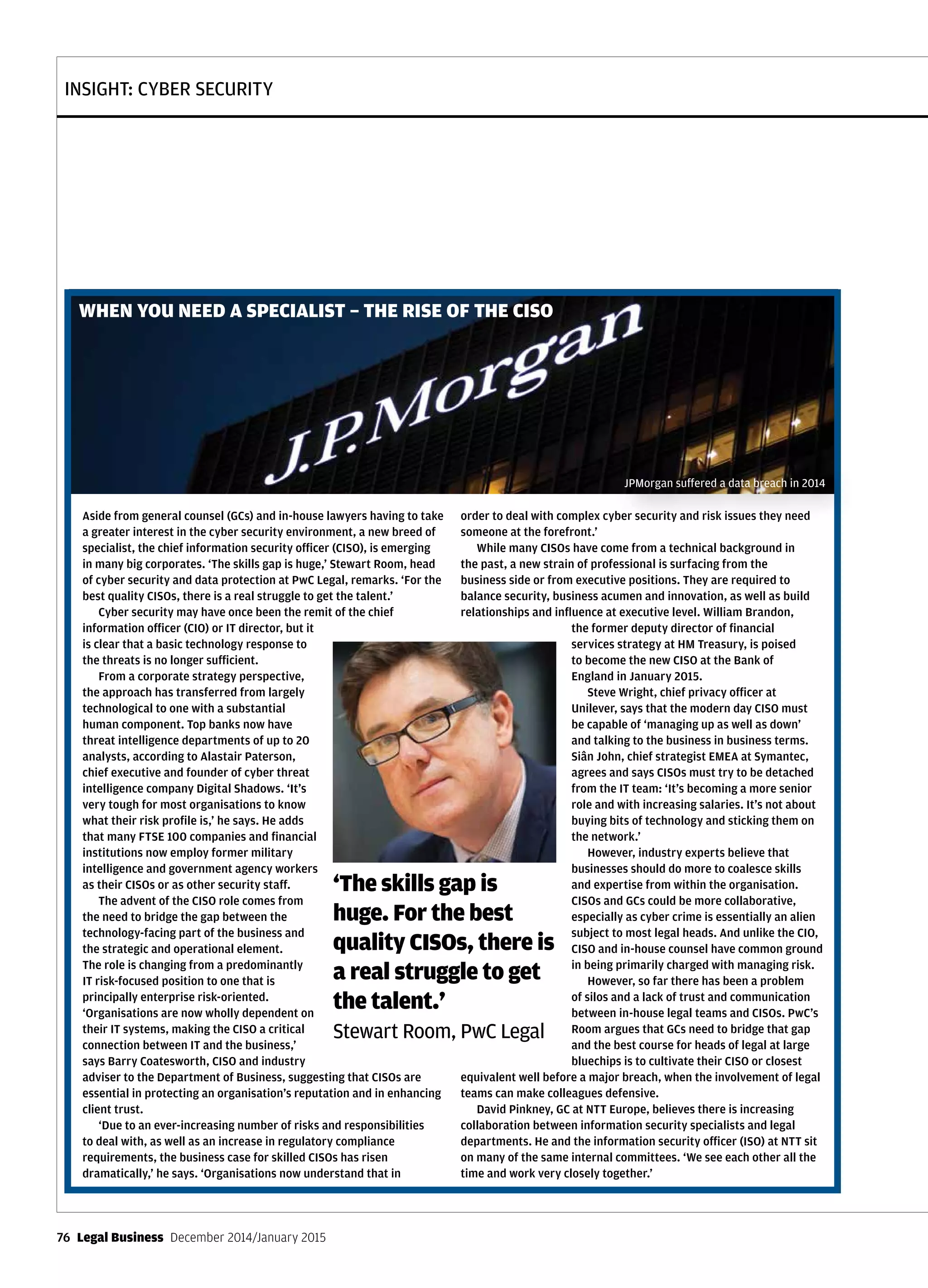 INSIGHT: CYBER SECURITY
76  Legal Business  December 2014/January 2015
Aside from general counsel (GCs) and in-house lawyers having to take
a greater interest in the cyber security environment, a new breed of
specialist, the chief information security officer (CISO), is emerging
in many big corporates. ‘The skills gap is huge,’ Stewart Room, head
of cyber security and data protection at PwC Legal, remarks. ‘For the
best quality CISOs, there is a real struggle to get the talent.’
Cyber security may have once been the remit of the chief
information officer (CIO) or IT director, but it
is clear that a basic technology response to
the threats is no longer sufficient.
From a corporate strategy perspective,
the approach has transferred from largely
technological to one with a substantial
human component. Top banks now have
threat intelligence departments of up to 20
analysts, according to Alastair Paterson,
chief executive and founder of cyber threat
intelligence company Digital Shadows. ‘It’s
very tough for most organisations to know
what their risk profile is,’ he says. He adds
that many FTSE 100 companies and financial
institutions now employ former military
intelligence and government agency workers
as their CISOs or as other security staff.
The advent of the CISO role comes from
the need to bridge the gap between the
technology-facing part of the business and
the strategic and operational element.
The role is changing from a predominantly
IT risk-focused position to one that is
principally enterprise risk-oriented.
‘Organisations are now wholly dependent on
their IT systems, making the CISO a critical
connection between IT and the business,’
says Barry Coatesworth, CISO and industry
adviser to the Department of Business, suggesting that CISOs are
essential in protecting an organisation’s reputation and in enhancing
client trust.
‘Due to an ever-increasing number of risks and responsibilities
to deal with, as well as an increase in regulatory compliance
requirements, the business case for skilled CISOs has risen
dramatically,’ he says. ‘Organisations now understand that in
order to deal with complex cyber security and risk issues they need
someone at the forefront.’
While many CISOs have come from a technical background in
the past, a new strain of professional is surfacing from the
business side or from executive positions. They are required to
balance security, business acumen and innovation, as well as build
relationships and influence at executive level. William Brandon,
the former deputy director of financial
services strategy at HM Treasury, is poised
to become the new CISO at the Bank of
England in January 2015.
Steve Wright, chief privacy officer at
Unilever, says that the modern day CISO must
be capable of ‘managing up as well as down’
and talking to the business in business terms.
Siân John, chief strategist EMEA at Symantec,
agrees and says CISOs must try to be detached
from the IT team: ‘It’s becoming a more senior
role and with increasing salaries. It’s not about
buying bits of technology and sticking them on
the network.’
However, industry experts believe that
businesses should do more to coalesce skills
and expertise from within the organisation.
CISOs and GCs could be more collaborative,
especially as cyber crime is essentially an alien
subject to most legal heads. And unlike the CIO,
CISO and in-house counsel have common ground
in being primarily charged with managing risk.
However, so far there has been a problem
of silos and a lack of trust and communication
between in-house legal teams and CISOs. PwC’s
Room argues that GCs need to bridge that gap
and the best course for heads of legal at large
bluechips is to cultivate their CISO or closest
equivalent well before a major breach, when the involvement of legal
teams can make colleagues defensive.
David Pinkney, GC at NTT Europe, believes there is increasing
collaboration between information security specialists and legal
departments. He and the information security officer (ISO) at NTT sit
on many of the same internal committees. ‘We see each other all the
time and work very closely together.’
WHEN YOU NEED A SPECIALIST – THE RISE OF THE CISO
JPMorgan suffered a data breach in 2014
‘The skills gap is
huge. For the best
quality CISOs, there is
a real struggle to get
the talent.’
Stewart Room, PwC Legal
 