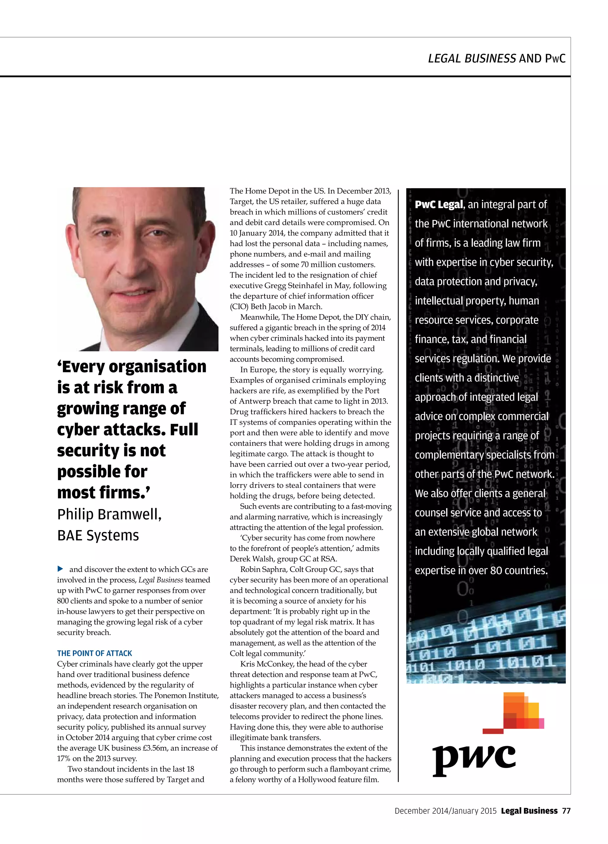 LEGAL BUSINESS AND PwC
December 2014/January 2015  Legal Business  77
and discover the extent to which GCs are
involved in the process, Legal Business teamed
up with PwC to garner responses from over
800 clients and spoke to a number of senior
in-house lawyers to get their perspective on
managing the growing legal risk of a cyber
security breach.
THE POINT OF ATTACK
Cyber criminals have clearly got the upper
hand over traditional business defence
methods, evidenced by the regularity of
headline breach stories. The Ponemon Institute,
an independent research organisation on
privacy, data protection and information
security policy, published its annual survey
in October 2014 arguing that cyber crime cost
the average UK business £3.56m, an increase of
17% on the 2013 survey.
Two standout incidents in the last 18
months were those suffered by Target and
The Home Depot in the US. In December 2013,
Target, the US retailer, suffered a huge data
breach in which millions of customers’ credit
and debit card details were compromised. On
10 January 2014, the company admitted that it
had lost the personal data – including names,
phone numbers, and e-mail and mailing
addresses – of some 70 million customers.
The incident led to the resignation of chief
executive Gregg Steinhafel in May, following
the departure of chief information officer
(CIO) Beth Jacob in March.
Meanwhile, The Home Depot, the DIY chain,
suffered a gigantic breach in the spring of 2014
when cyber criminals hacked into its payment
terminals, leading to millions of credit card
accounts becoming compromised.
In Europe, the story is equally worrying.
Examples of organised criminals employing
hackers are rife, as exemplified by the Port
of Antwerp breach that came to light in 2013.
Drug traffickers hired hackers to breach the
IT systems of companies operating within the
port and then were able to identify and move
containers that were holding drugs in among
legitimate cargo. The attack is thought to
have been carried out over a two-year period,
in which the traffickers were able to send in
lorry drivers to steal containers that were
holding the drugs, before being detected.
Such events are contributing to a fast-moving
and alarming narrative, which is increasingly
attracting the attention of the legal profession.
‘Cyber security has come from nowhere
to the forefront of people’s attention,’ admits
Derek Walsh, group GC at RSA.
Robin Saphra, Colt Group GC, says that
cyber security has been more of an operational
and technological concern traditionally, but
it is becoming a source of anxiety for his
department: ‘It is probably right up in the
top quadrant of my legal risk matrix. It has
absolutely got the attention of the board and
management, as well as the attention of the
Colt legal community.’
Kris McConkey, the head of the cyber
threat detection and response team at PwC,
highlights a particular instance when cyber
attackers managed to access a business’s
disaster recovery plan, and then contacted the
telecoms provider to redirect the phone lines.
Having done this, they were able to authorise
illegitimate bank transfers.
This instance demonstrates the extent of the
planning and execution process that the hackers
go through to perform such a flamboyant crime,
a felony worthy of a Hollywood feature film.
‘Every organisation
is at risk from a
growing range of
cyber attacks. Full
security is not
possible for
most firms.’
Philip Bramwell,
BAE Systems
u
PwC Legal, an integral part of
the PwC international network
of firms, is a leading law firm
with expertise in cyber security,
data protection and privacy,
intellectual property, human
resource services, corporate
finance, tax, and financial
services regulation. We provide
clients with a distinctive
approach of integrated legal
advice on complex commercial
projects requiring a range of
complementary specialists from
other parts of the PwC network.
We also offer clients a general
counsel service and access to
an extensive global network
including locally qualified legal
expertise in over 80 countries.
 