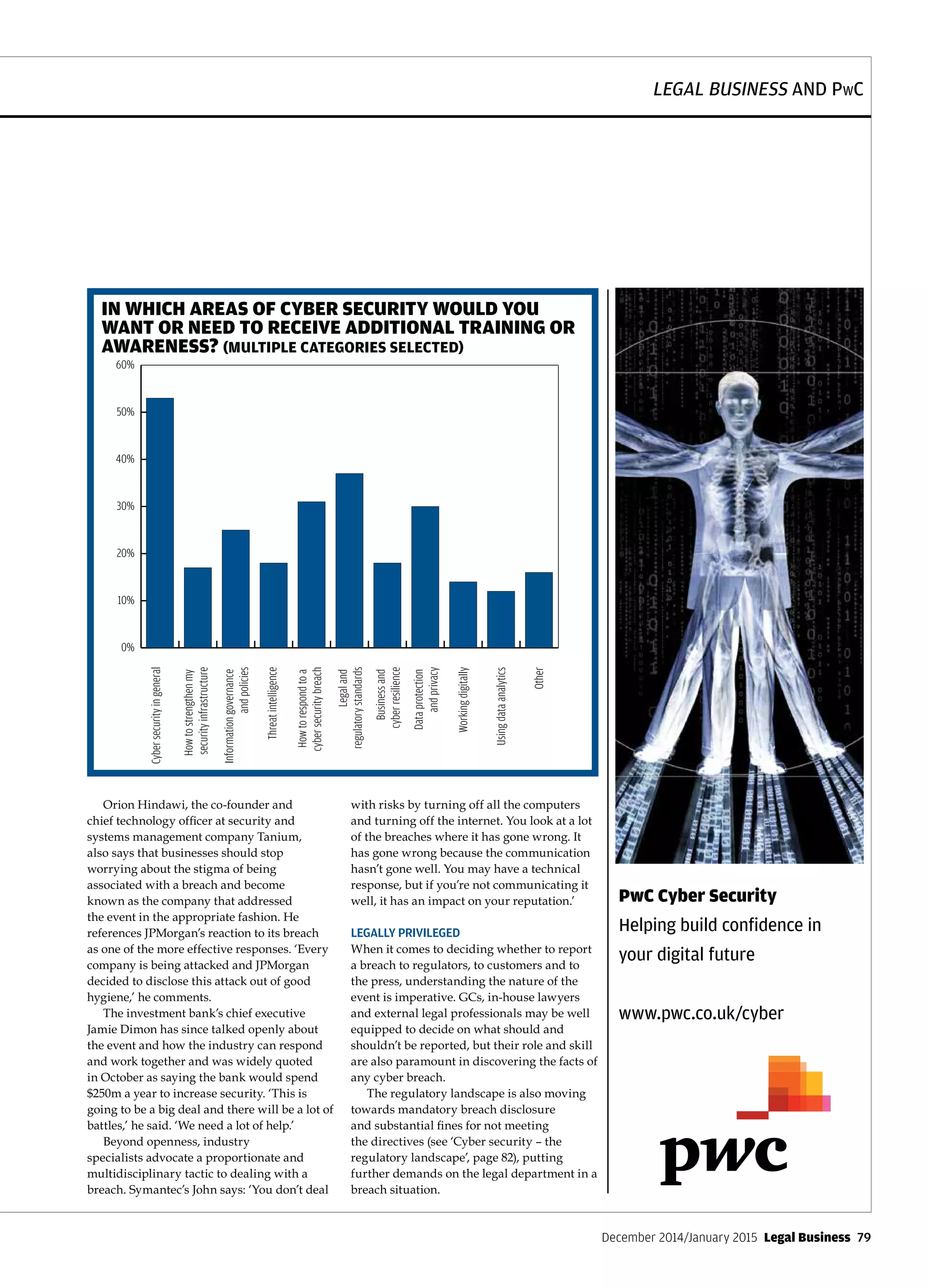 LEGAL BUSINESS AND PwC
December 2014/January 2015  Legal Business  79
Orion Hindawi, the co-founder and
chief technology officer at security and
systems management company Tanium,
also says that businesses should stop
worrying about the stigma of being
associated with a breach and become
known as the company that addressed
the event in the appropriate fashion. He
references JPMorgan’s reaction to its breach
as one of the more effective responses. ‘Every
company is being attacked and JPMorgan
decided to disclose this attack out of good
hygiene,’ he comments.
The investment bank’s chief executive
Jamie Dimon has since talked openly about
the event and how the industry can respond
and work together and was widely quoted
in October as saying the bank would spend
$250m a year to increase security. ‘This is
going to be a big deal and there will be a lot of
battles,’ he said. ‘We need a lot of help.’
Beyond openness, industry
specialists advocate a proportionate and
multidisciplinary tactic to dealing with a
breach. Symantec’s John says: ‘You don’t deal
with risks by turning off all the computers
and turning off the internet. You look at a lot
of the breaches where it has gone wrong. It
has gone wrong because the communication
hasn’t gone well. You may have a technical
response, but if you’re not communicating it
well, it has an impact on your reputation.’
LEGALLY PRIVILEGED
When it comes to deciding whether to report
a breach to regulators, to customers and to
the press, understanding the nature of the
event is imperative. GCs, in-house lawyers
and external legal professionals may be well
equipped to decide on what should and
shouldn’t be reported, but their role and skill
are also paramount in discovering the facts of
any cyber breach.
The regulatory landscape is also moving
towards mandatory breach disclosure
and substantial fines for not meeting
the directives (see ‘Cyber security – the
regulatory landscape’, page 82), putting
further demands on the legal department in a
breach situation.
IN WHICH AREAS OF CYBER SECURITY WOULD YOU
WANT OR NEED TO RECEIVE ADDITIONAL TRAINING OR
AWARENESS? (MULTIPLE CATEGORIES SELECTED)
0%
10%
20%
30%
40%
50%
60%
Other
Usingdataanalytics
Workingdigitally
Dataprotection
andprivacy
Businessand
cyberresilience
Legaland
regulatorystandards
Howtorespondtoa
cybersecuritybreach
Threatintelligence
Informationgovernance
andpolicies
Howtostrengthenmy
securityinfrastructure
Cybersecurityingeneral
PwC Cyber Security
Helping build confidence in
your digital future
www.pwc.co.uk/cyber
 