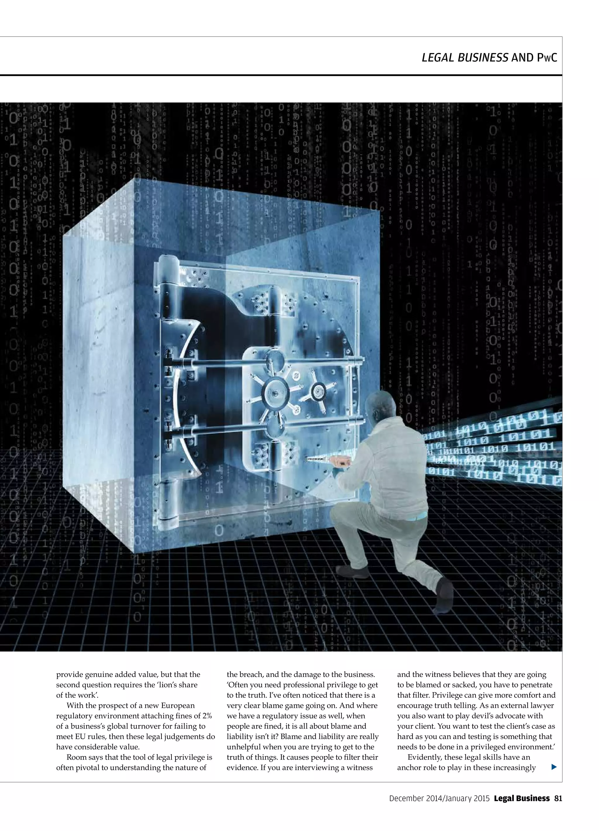 LEGAL BUSINESS AND PwC
December 2014/January 2015  Legal Business  81
provide genuine added value, but that the
second question requires the ‘lion’s share
of the work’.
With the prospect of a new European
regulatory environment attaching fines of 2%
of a business’s global turnover for failing to
meet EU rules, then these legal judgements do
have considerable value.
Room says that the tool of legal privilege is
often pivotal to understanding the nature of
the breach, and the damage to the business.
‘Often you need professional privilege to get
to the truth. I’ve often noticed that there is a
very clear blame game going on. And where
we have a regulatory issue as well, when
people are fined, it is all about blame and
liability isn’t it? Blame and liability are really
unhelpful when you are trying to get to the
truth of things. It causes people to filter their
evidence. If you are interviewing a witness
and the witness believes that they are going
to be blamed or sacked, you have to penetrate
that filter. Privilege can give more comfort and
encourage truth telling. As an external lawyer
you also want to play devil’s advocate with
your client. You want to test the client’s case as
hard as you can and testing is something that
needs to be done in a privileged environment.’
Evidently, these legal skills have an
anchor role to play in these increasingly u
 