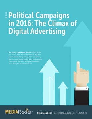 Political Campaigns
in 2016: The Climax of
Digital Advertising
MEDIARADAR.COM › SALES@MEDIARADAR.COM › 855.RADAR.88
This 2016 U.S. presidential election will bury all other
prior years in terms of political spending on digital and
social media advertising. Perhaps that’s not surprising
given the overall upward trend of digital combined with
a wild political season, but let’s take a closer look at
what’s driving this record-setting trend.
 