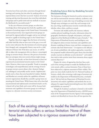 Terrorists learn from each other; sometimes through formal
meetings and training, but also often by studying what is
reported about events that have occurred. Analyses of terrorist
training and doctrinal documents also reveal that individuals
and groups tend to prefer tried-and-true methods to increase
the likelihood of a successful attack.30
In the case of known terrorist groups, we often have
knowledge about which groups have both the capability and
intention of attacking targets in the United States. Fortunately,
as discussed previously, most organized terrorist groups are
motivated by regional political struggles and are not inclined
toward or capable of attacking targets in the United States.31
Together, these facts suggest that the future of terrorism
will either look like what we have seen in the past, or we will
receive some indication that the intentions of a terrorist group
have changed, and, consequently, history may not be a valid
indicator of future risk. If the latter case occurs, we will be
able to adjust risk management after we observe a meaningful
change in terrorist threats. However, this picture of terrorism
does not anticipate what new terrorist threats might emerge.
Over the past decade, we have been fortunate to have not
experienced unconventional terrorist attacks in the United
States. However, these events are possible. Trends in emerging
technologies and nonproliferation and the writings of terror-
ist groups warrant concern about cyber, chemical, biologi-
cal, radiological, and possibly nuclear attacks. Sophisticated
attacks such as those that were launched in London, Madrid,
and Mumbai are certainly within the capabilities of known
terrorist organizations should they assemble a group intent on
attacking the United States. While history does tell us how bad
unconventional and sophisticated conventional attacks can be,
it doesn’t tell us how likely such events will be, because both
intentions and capabilities of terrorist groups are evolving in
response to a dynamic terrorism security environment.
Predicting Future Risk by Modeling Terrorist
Decisionmaking
The limitations of using the historical record to estimate terror-
ism risk has motivated the insurance industry, academics, and
the government to study other ways of modeling terrorism risk.
Though many techniques are used, they each attempt to do
the same thing: model decisions terrorists would make about
whether, when, where, and how to attack.
Terrorism risk models used by the insurance industry
combine physical modeling of attacks, information about the
geographic distributions of people and property, and expert
judgments of the likelihood of different types of attacks.32
The
Department of Homeland Security used intelligence ana-
lyst judgments about terrorist intentions and capabilities and
dynamic modeling of disease events and their consequences to
estimate risks from bioterrorism.33
In response to the deficien-
cies of static probabilistic risk analysis approaches, researchers
have proposed models informed by game theory that described
attacker reactions to defender security decisions34
and models
that tried to infer terrorist intent from statements about organi-
zational objectives.35
Despite the variety of approaches that have been used,
each of the existing attempts to model the likelihood of ter-
rorist attacks suffers a serious limitation: None of them have
been subjected to a rigorous assessment of their validity. This
point was most clearly made by the U.S. National Academy of
Sciences, which, after reviewing a wide range of terrorism risk
models at the Department of Homeland Security, concluded
that it “did not find any Department of Homeland Security
[terrorism] risk analysis capabilities and methods that are yet
adequate for supporting decisionmaking because their validity
and reliability are untested.”36
Though the Academy’s conclusion is limited to risk model-
ing at the Department of Homeland Security, a RAND assess-
ment of the Transportation Security Agency’s risk management
analysis tool identified two factors that call into question the
Each of the existing attempts to model the likelihood of
terrorist attacks suffers a serious limitation: None of them
have been subjected to a rigorous assessment of their
validity.
10
 