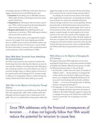 Accordingly, advocates of TRIA have made claims that the act
supports national security in the following three ways:
•	 Prevention: By providing access to affordable insurance,
TRIA could contribute to deterring terrorists from attack-
ing the United States.
•	 Preparedness: By reflecting the risk of terrorism in premi-
ums, TRIA could encourage better decisionmaking about
what security to implement or risks to accept.
•	 Response and recovery: By establishing policies and
mechanisms to cover losses, TRIA could improve resilience
and recovery from terrorism events.
While each of these claims can be supported by a logical
narrative, the strength of the claims depends upon whether
there are credible counter-narratives and whether evidence sup-
ports or disproves the claim. For this reason, a review of both
the claims and evidence is necessary when considering national
security dimensions of the reauthorization of TRIA.
Does TRIA Deter Terrorists from Attacking
the United States?
For TRIA to deter terrorists, they would have to believe that
the law keeps them from achieving their objectives or raises the
costs and risks of doing so. In making claims that TRIA plays a
role in deterring terrorism, two terrorist objectives are cited: (1)
incite fear through violence to influence policies and actions of
the targeted nation and (2) damage the U.S. economy enough
to influence U.S. foreign policy. However, neither the logic nor
evidence behind each of these claims holds up to scrutiny.
TRIA’s Effect on the Objective of Inciting Fear Through
Violence
Some argue that terrorism is successful because of the powerful
effect that unpredictable, visible, and/or symbolic attacks that
kill people and destroy property have in inducing fear in the
public. This view is corroborated by risk perception studies that
suggest that people are more concerned with the risk of dying
from terrorism than the economic damage terrorism inflicts.41
Accordingly, the record of terrorist attacks in the United
States suggests that terrorists have a strong preference for these
types of attacks over attacks that would primarily lead to
economic damage or promote more security spending. The data
presented earlier in this brief demonstrate that terrorists have
a preference for using violence against people. Even in cases of
environmental terrorism, which are primarily directed toward
property instead of people, the motive appears to be to draw
attention to the cause, halt a specific activity altogether, and
sway public opinion rather than to reduce the profit margins of
firms that are targeted. Since TRIA addresses only the financial
consequences of terrorism and does not directly reduce the risks
of death and injury from terrorism, it does not logically follow
that TRIA would reduce the potential for terrorism to cause
fear.
TRIA’s Influence on the Objective of Damaging the
U.S. Economy
The origin of claims that TRIA might deter terrorists from
attacking the United States is writing and statements by leaders
of al Qaeda and al Qaeda–affiliated terrorist groups. Consider
the following statements made over the past decade:
•	 On November 1, 2004, Osama bin Laden, the founder of
al Qaeda, stated “. . . having experience in using guerrilla
warfare and the war of attrition to fight tyrannical super-
powers as we alongside the Mujahedin bled Russia for 10
years until it went bankrupt and was forced to withdraw
in defeat. . . . So we are continuing this policy in bleeding
America to the point of bankruptcy.”42
•	 On September 12, 2013, Ayman al-Zawahiri, the current
leader of al Qaeda and former operational commander of
al Qaeda in the Arabian Peninsula, argued in a speech that
a campaign of terrorism in the United States would “bleed
America economically” due to spending on terrorism
security.43
Since TRIA addresses only the financial consequences of
terrorism . . . it does not logically follow that TRIA would
reduce the potential for terrorism to cause fear.
13
 
