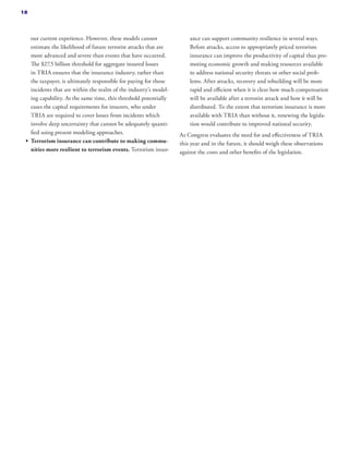 our current experience. However, these models cannot
estimate the likelihood of future terrorist attacks that are
more advanced and severe than events that have occurred.
The $27.5 billion threshold for aggregate insured losses
in TRIA ensures that the insurance industry, rather than
the taxpayer, is ultimately responsible for paying for those
incidents that are within the realm of the industry’s model-
ing capability. At the same time, this threshold potentially
eases the capital requirements for insurers, who under
TRIA are required to cover losses from incidents which
involve deep uncertainty that cannot be adequately quanti-
fied using present modeling approaches.
•	 Terrorism insurance can contribute to making commu-
nities more resilient to terrorism events. Terrorism insur-
ance can support community resilience in several ways.
Before attacks, access to appropriately priced terrorism
insurance can improve the productivity of capital thus pro-
moting economic growth and making resources available
to address national security threats or other social prob-
lems. After attacks, recovery and rebuilding will be more
rapid and efficient when it is clear how much compensation
will be available after a terrorist attack and how it will be
distributed. To the extent that terrorism insurance is more
available with TRIA than without it, renewing the legisla-
tion would contribute to improved national security.
As Congress evaluates the need for and effectiveness of TRIA
this year and in the future, it should weigh these observations
against the costs and other benefits of the legislation.
18
 