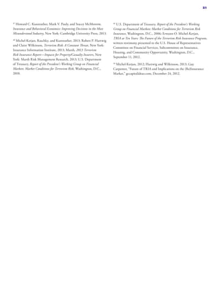 47
Howard C. Kunreuther, Mark V. Pauly, and Stacey McMorrow,
Insurance and Behavioral Economics: Improving Decisions in the Most
Misunderstood Industry, New York: Cambridge University Press, 2013.
48
Michel-Kerjan, Raschky, and Kunreuther, 2013; Robert P. Hartwig
and Claire Wilkinson, Terrorism Risk: A Constant Threat, New York:
Insurance Information Institute, 2013; Marsh, 2013 Terrorism
Risk Insurance Report—Impacts for Property/Casualty Insurers, New
York: Marsh Risk Management Research, 2013; U.S. Department
of Treasury, Report of the President’s Working Group on Financial
Markets: Market Conditions for Terrorism Risk, Washington, D.C.,
2010.
49
U.S. Department of Treasury, Report of the President’s Working
Group on Financial Markets: Market Conditions for Terrorism Risk
Insurance, Washington, D.C., 2006; Erwann O. Michel-Kerjan,
TRIA at Ten Years: The Future of the Terrorism Risk Insurance Program,
written testimony presented to the U.S. House of Representatives
Committee on Financial Services, Subcommittee on Insurance,
Housing, and Community Opportunity, Washington, D.C.,
September 11, 2012.
50
Michel-Kerjan, 2012; Hartwig and Wilkinson, 2013; Guy
Carpenter, “Future of TRIA and Implications on the (Re)Insurance
Market,” gccapitalideas.com, December 24, 2012.
21
 