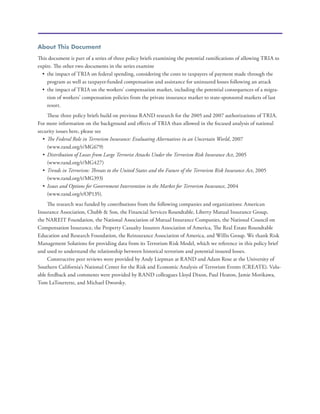 About This Document
This document is part of a series of three policy briefs examining the potential ramifications of allowing TRIA to
expire. The other two documents in the series examine
•	 the impact of TRIA on federal spending, considering the costs to taxpayers of payment made through the
program as well as taxpayer-funded compensation and assistance for uninsured losses following an attack
•	 the impact of TRIA on the workers’ compensation market, including the potential consequences of a migra-
tion of workers’ compensation policies from the private insurance market to state-sponsored markets of last
resort.
These three policy briefs build on previous RAND research for the 2005 and 2007 authorizations of TRIA.
For more information on the background and effects of TRIA than allowed in the focused analysis of national
security issues here, please see
•	 The Federal Role in Terrorism Insurance: Evaluating Alternatives in an Uncertain World, 2007
(www.rand.org/t/MG679)
•	 Distribution of Losses from Large Terrorist Attacks Under the Terrorism Risk Insurance Act, 2005
(www.rand.org/t/MG427)
•	 Trends in Terrorism: Threats to the United States and the Future of the Terrorism Risk Insurance Act, 2005
(www.rand.org/t/MG393)
•	 Issues and Options for Government Intervention in the Market for Terrorism Insurance, 2004
(www.rand.org/t/OP135).
The research was funded by contributions from the following companies and organizations: American
Insurance Association, Chubb & Son, the Financial Services Roundtable, Liberty Mutual Insurance Group,
the NAREIT Foundation, the National Association of Mutual Insurance Companies, the National Council on
Compensation Insurance, the Property Casualty Insurers Association of America, The Real Estate Roundtable
Education and Research Foundation, the Reinsurance Association of America, and Willis Group. We thank Risk
Management Solutions for providing data from its Terrorism Risk Model, which we reference in this policy brief
and used to understand the relationship between historical terrorism and potential insured losses.
Constructive peer reviews were provided by Andy Liepman at RAND and Adam Rose at the University of
Southern California’s National Center for the Risk and Economic Analysis of Terrorism Events (CREATE). Valu-
able feedback and comments were provided by RAND colleagues Lloyd Dixon, Paul Heaton, Jamie Morikawa,
Tom LaTourrette, and Michael Dworsky.
 