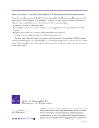 The RAND Corporation is a nonprofit institution that helps improve policy and decisionmaking
through research and analysis. RAND focuses on the issues that matter most, such as health,
education, national security, international affairs, law and business, the environment,
and more. As a nonpartisan organization, RAND operates independent of political and
commercial pressures. We serve the public interest by helping lawmakers reach informed
decisions on the nation’s pressing challenges. RAND’s publications do not necessarily reflect
the opinions of its research clients and sponsors. R®
is a registered trademark.
RR-573-CCRMC
© Copyright 2014 RAND Corporation
ISBN 978-0-8330-8535-1
www.rand.org
About the RAND Center for Catastrophic Risk Management and Compensation
This work was conducted within the RAND Center for Catastrophic Risk Management and Compensation. The
center conducts research and seeks to identify policies, strategies, and other measures that have the potential to
reduce the adverse social and economic effects of natural and manmade catastrophes by
•	 improving incentives to reduce future losses
•	 providing just compensation to those suffering losses while appropriately allocating liability to responsible
parties
•	 helping affected individuals, businesses, and communities to recover quickly
•	 avoiding unnecessary legal, administrative, and other transaction costs.
The center is part of RAND Justice, Infrastructure, and Environment, a division of the RAND Corporation
dedicated to improving policy and decisionmaking in a wide range of policy domains, including civil and criminal
justice, infrastructure protection and homeland security, transportation and energy policy, and environmental and
natural resources policy.
Center for Catastrophic Risk
Management and Compensation
 
